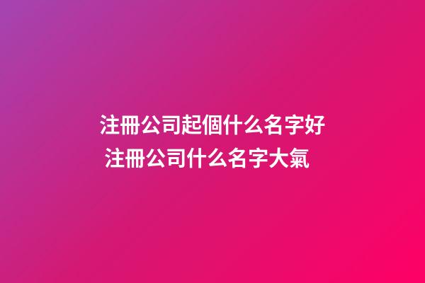 注冊公司起個什么名字好 注冊公司什么名字大氣